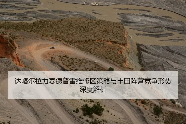 达喀尔拉力赛德普雷维修区策略与丰田阵营竞争形势深度解析