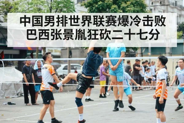 中国男排世界联赛爆冷击败巴西张景胤狂砍二十七分